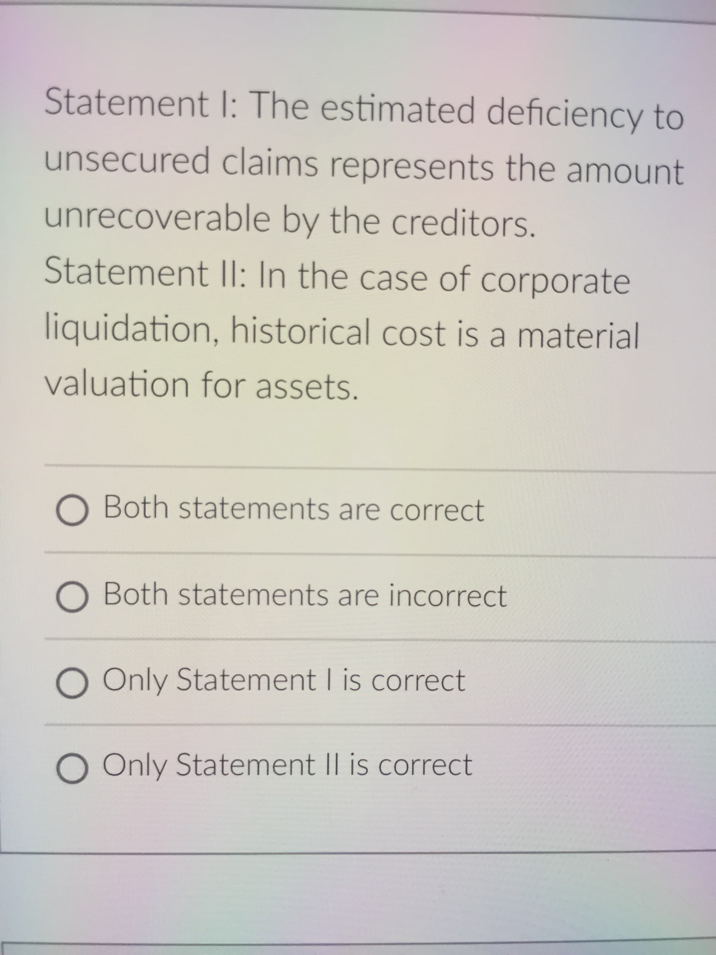 Statement I: The estimated deficiency to
unsecured claims represents the amount
unrecoverable by the creditors.
Statement II: In the case of corporate
liquidation, historical cost is a material
valuation for assets.
O Both statements are correct
O Both statements are incorrect
O Only Statement I is correct
O Only Statement I| is correct
