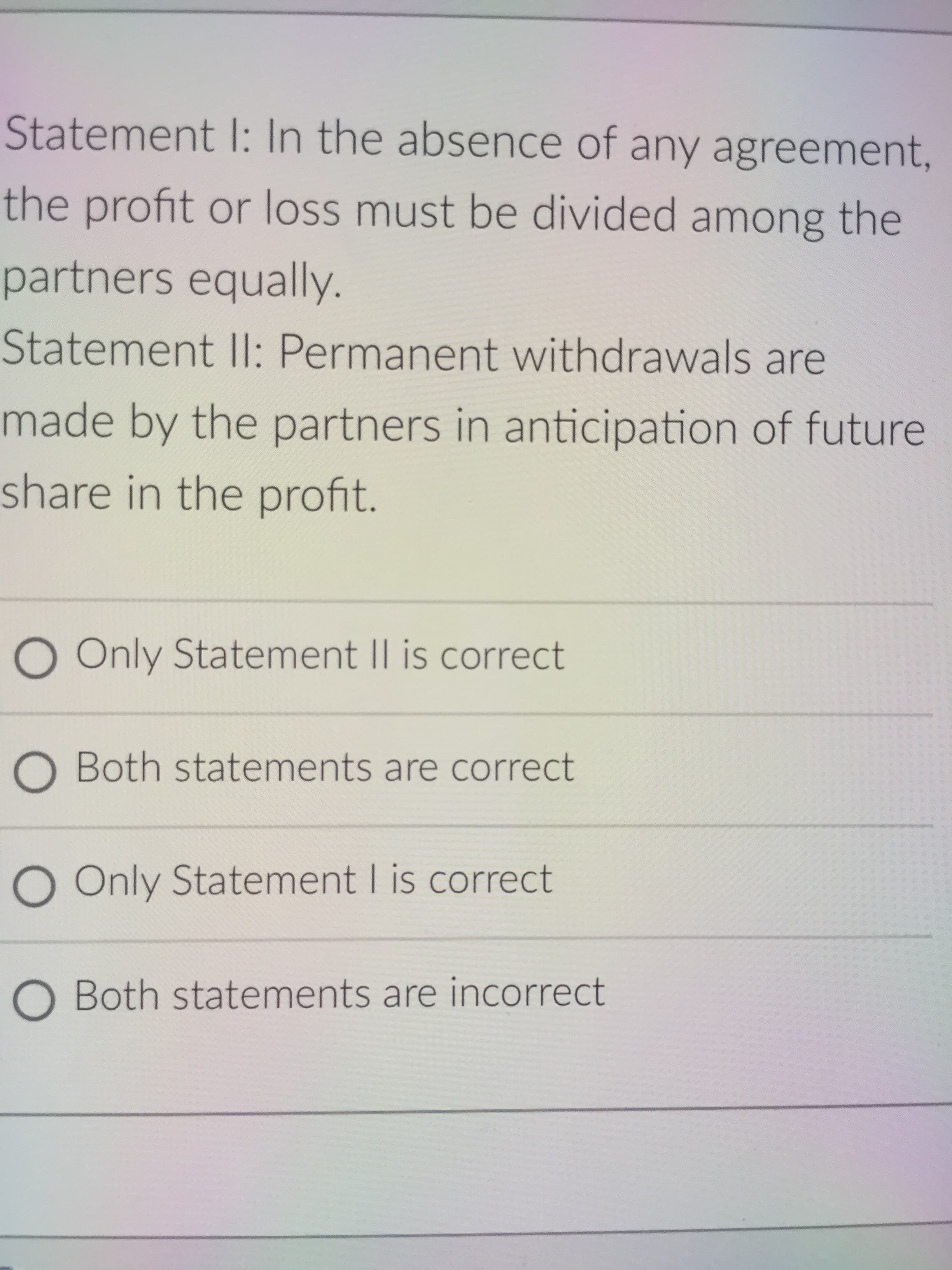 Statement I: In the absence of any agreement,
the profit or loss must be divided among the
partners equally.
Statement Il: Permanent withdrawals are
made by the partners in anticipation of future
share in the profit.
O Only Statement II is correct
O Both statements are correct
O Only Statement I is correct
O Both statements are incorrect
