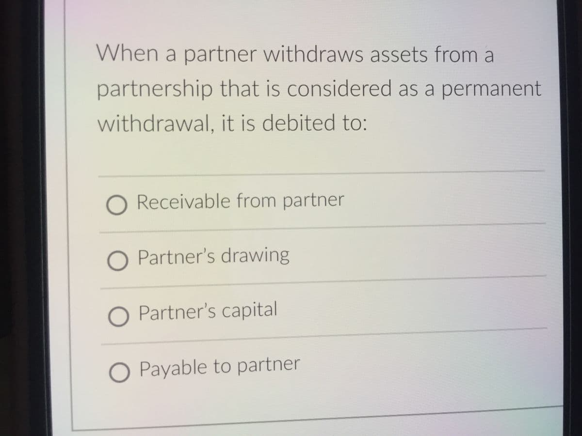 When a partner withdraws assets from a
partnership that is considered as a permanent
withdrawal, it is debited to:
O Receivable from partner
O Partner's drawing
O Partner's capital
O Payable to partner
