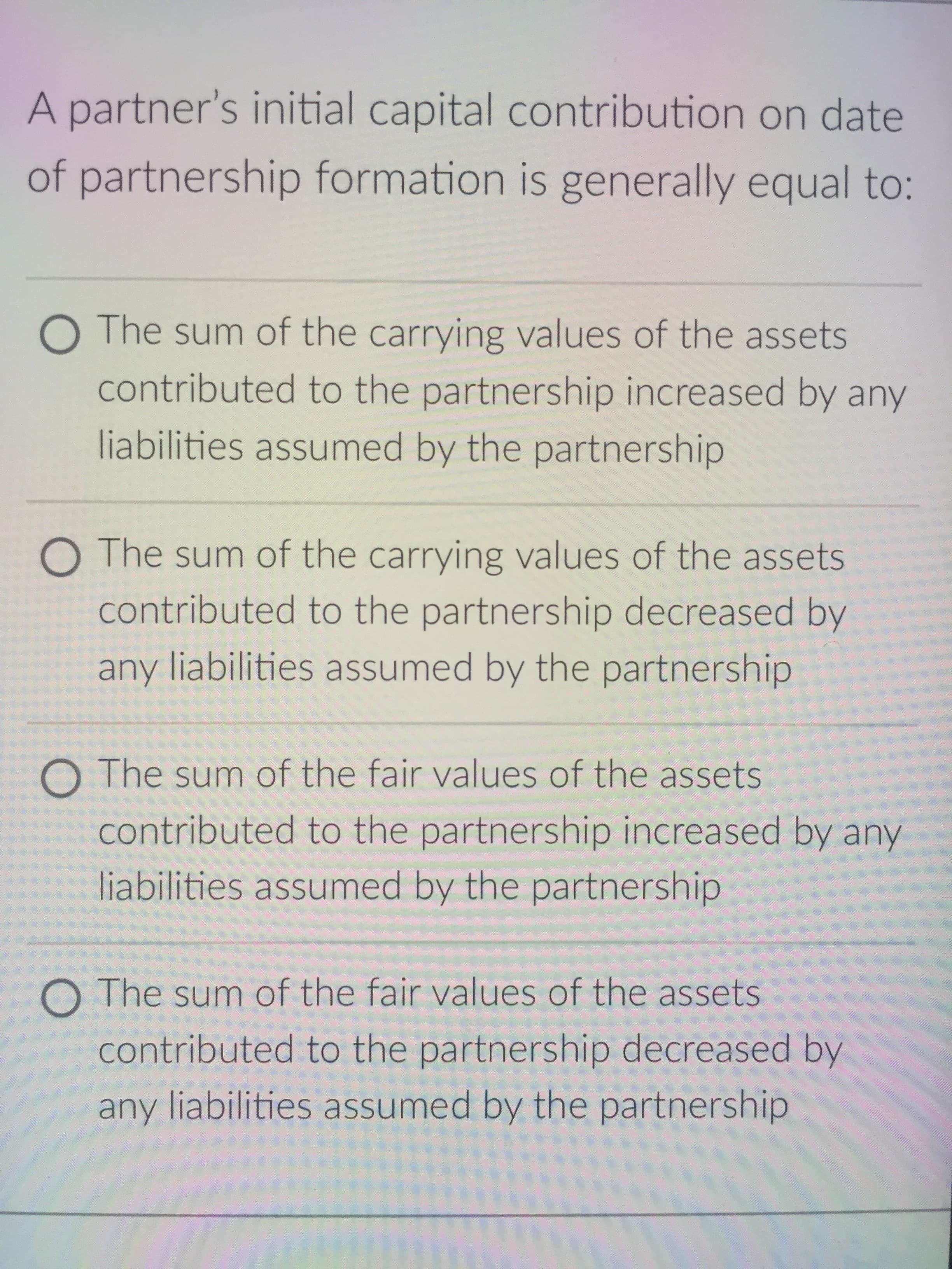 A partner's initial capital contribution on date
of partnership formation is generally equal to:
O The sum of the carrying values of the assets
contributed to the partnership increased by any
liabilities assumed by the partnership
O The sum of the carrying values of the assets
contributed to the partnership decreased by
any liabilities assumed by the partnership
O The sum of the fair values of the assets
contributed to the partnership increased by any
liabilities assumed by the partnership
O The sum of the fair values of the assets
contributed to the partnership decreased by
any liabilities assumed by the partnership
