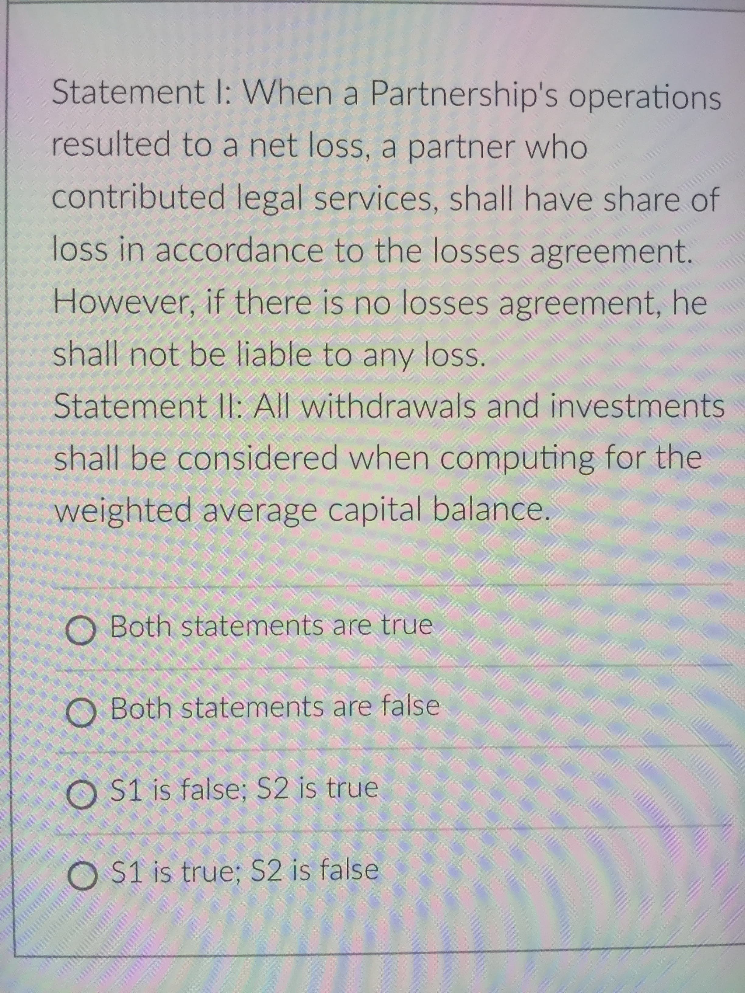 Statement I: When a Partnership's operations
resulted to a net loss, a partner who
contributed legal services, shall have share of
loss in accordance to the losses agreement.
However, if there is no losses agreement, he
shall not be liable to any loss.
Statement Il: All withdrawals and investments
shall be considered when computing for the
weighted average capital balance.
O Both statements are true
O Both statements are false
O S1 is false; S2 is true
O S1 is true; S2 is false
