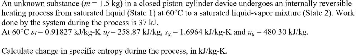 An unknown substance (m= 1.5 kg) in a closed piston-cylinder device undergoes an internally reversible
heating process from saturated liquid (State 1) at 60°C to a saturated liquid-vapor mixture (State 2). Work
done by the system during the process is 37 kJ.
At 60°C sf = 0.91827 kJ/kg-K uf=258.87 kJ/kg, Sg = 1.6964 kJ/kg-K and ug = 480.30 kJ/kg.
Calculate change in specific entropy during the process, in kJ/kg-K.