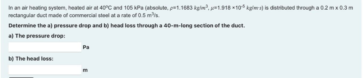 In an air heating system, heated air at 40°C and 105 kPa (absolute, p=1.1683 kg/m³, u-1.918 x10-5 kg/m.s) is distributed through a 0.2 m x 0.3 m
rectangular duct made of commercial steel at a rate of 0.5 m³/s.
Determine the a) pressure drop and b) head loss through a 40-m-long section of the duct.
a) The pressure drop:
b) The head loss:
Pa
m