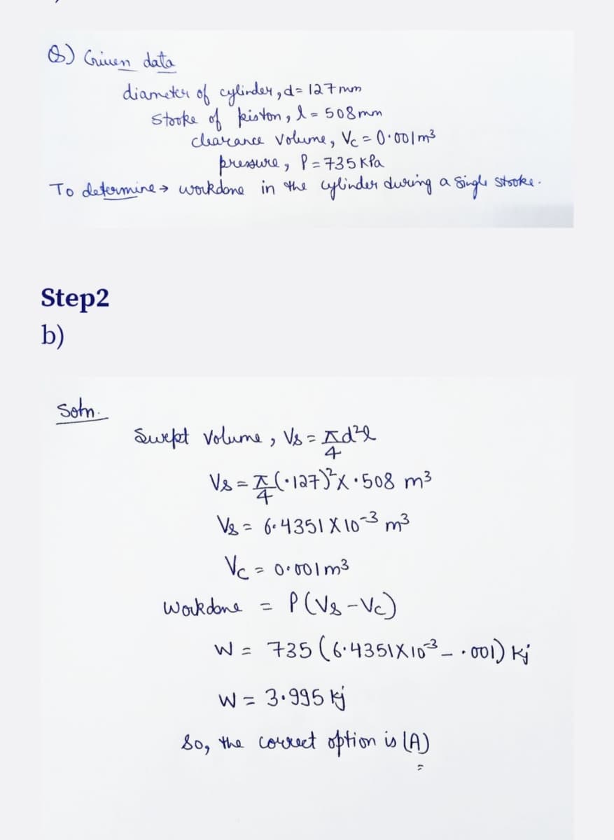 8) Griven data
clearance volume, Vc = 0·001m³
рчениче, Р=735 кра
To determine workdone in the cylinder during a single stroke.
Step2
b)
diameter of cylinder, d=127 mm
Stooke of piston, l = 508mm
Sotn
Swept Volume, Vs = Ad²l
4
Vs=(-127)³x ·508 m³
Vs = 6-4351 X 10-3 m³
Vc = 0·001 m³
work done = P(Vs-Vc)
W = 735 (6.4351X10³.001) Kj
w = 3.995 kj
So, the correct option is (A)