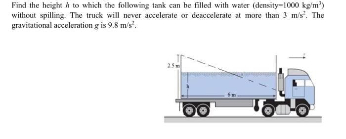 Find the height h to which the following tank can be filled with water (density=1000 kg/m³)
without spilling. The truck will never accelerate or deaccelerate at more than 3 m/s². The
gravitational acceleration g is 9.8 m/s².
2.5m
6 m.