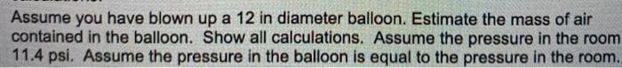 Assume you have blown up a 12 in diameter balloon. Estimate the mass of air
contained in the balloon. Show all calculations. Assume the pressure in the room
11.4 psi. Assume the pressure in the balloon is equal to the pressure in the room.