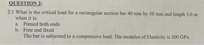 QUESTION 2:
2.1 What is the critical load for a rectangular section bar 40 mm by 50 mm and length 3.0 m
when it is:
a. Pinned both ends
b.
Free and fixed
The bar is subjected to a compressive load. The modulus of Elasticity is 200 GPa.