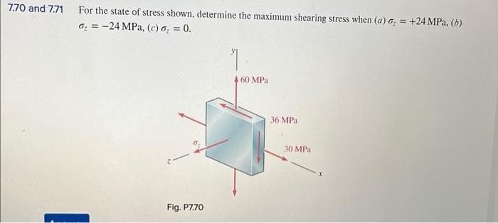 7.70 and 7.71 For the state of stress shown, determine the maximum shearing stress when (a) o = +24 MPa, (b)
o₂ = -24 MPa, (c) o₂ = 0.
Fig. P7.70
7
A 60 MPa
36 MPa
30 MPa