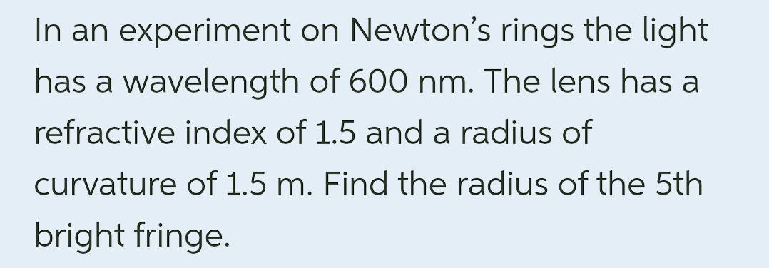 In an experiment
has a wavelength
refractive index of 1.5 and a radius of
curvature of 1.5 m. Find the radius of the 5th
bright fringe.
on Newton's rings the light
of 600 nm. The lens has a