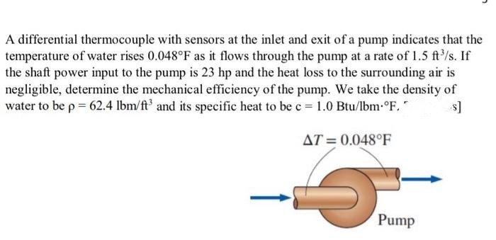A differential thermocouple with sensors at the inlet and exit of a pump indicates that the
temperature of water rises 0.048°F as it flows through the pump at a rate of 1.5 ft³/s. If
the shaft power input to the pump is 23 hp and the heat loss to the surrounding air is
negligible, determine the mechanical efficiency of the pump. We take the density of
water to be p = 62.4 lbm/ft3 and its specific heat to be c = 1.0 Btu/lbm.°F. s]
AT=0.048°F
5
L
Pump