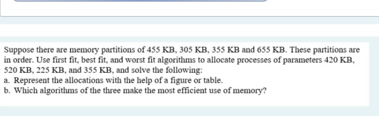 Suppose there are memory partitions of 455 KB, 305 KB, 355 KB and 655 KB. These partitions are
in order. Use first fit, best fit, and worst fit algorithms to allocate processes of parameters 420 KB,
520 KB, 225 KB, and 355 KB, and solve the following:
a. Represent the allocations with the help of a figure or table.
b. Which algorithms of the three make the most efficient use of memory?
