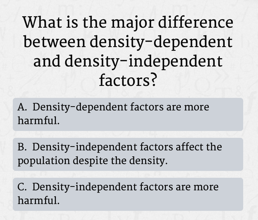 What is the major difference
between density-dependent
and density-independent
factors?
A. Density-dependent factors are more
harmful.
B. Density-independent factors affect the
population despite the density.
C. Density-independent factors are more
harmful.
