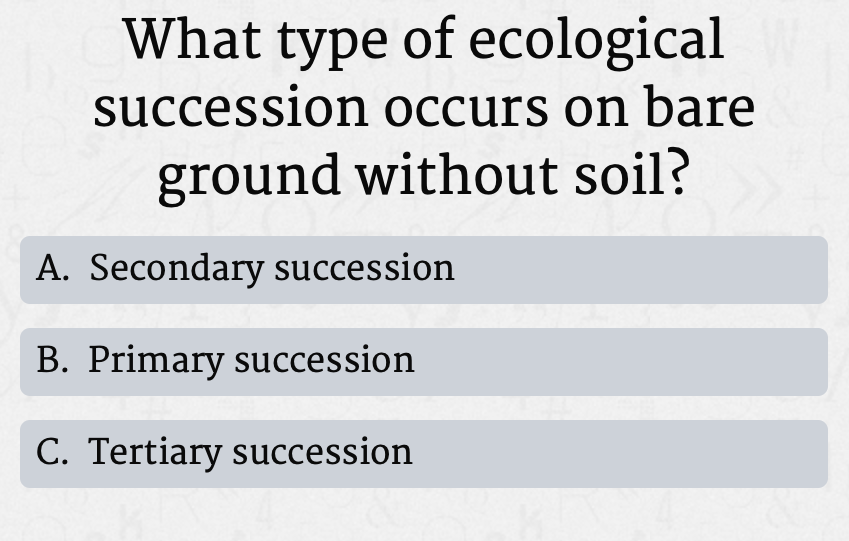 What type of ecological
succession occurs on bare
ground without soil?
A. Secondary succession
B. Primary succession
C. Tertiary succession
