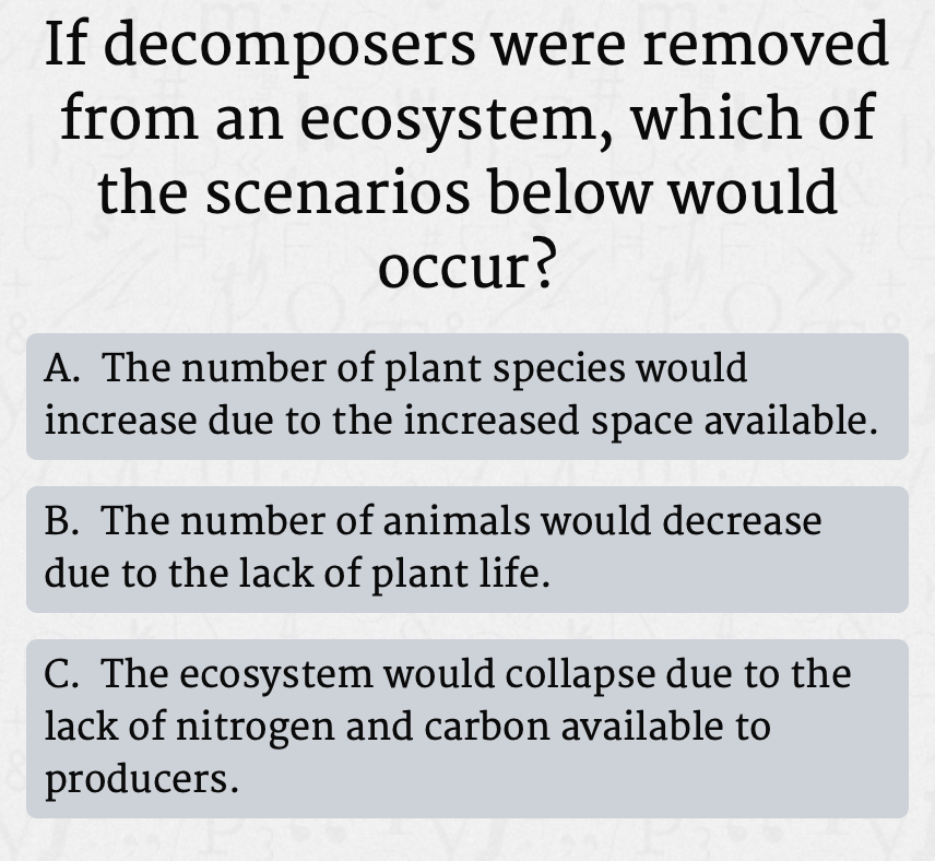 If decomposers were removed
from an ecosystem, which of
the scenarios below would
occur?
A. The number of plant species would
increase due to the increased space available.
B. The number of animals would decrease
due to the lack of plant life.
C. The ecosystem would collapse due to the
lack of nitrogen and carbon available to
producers.
