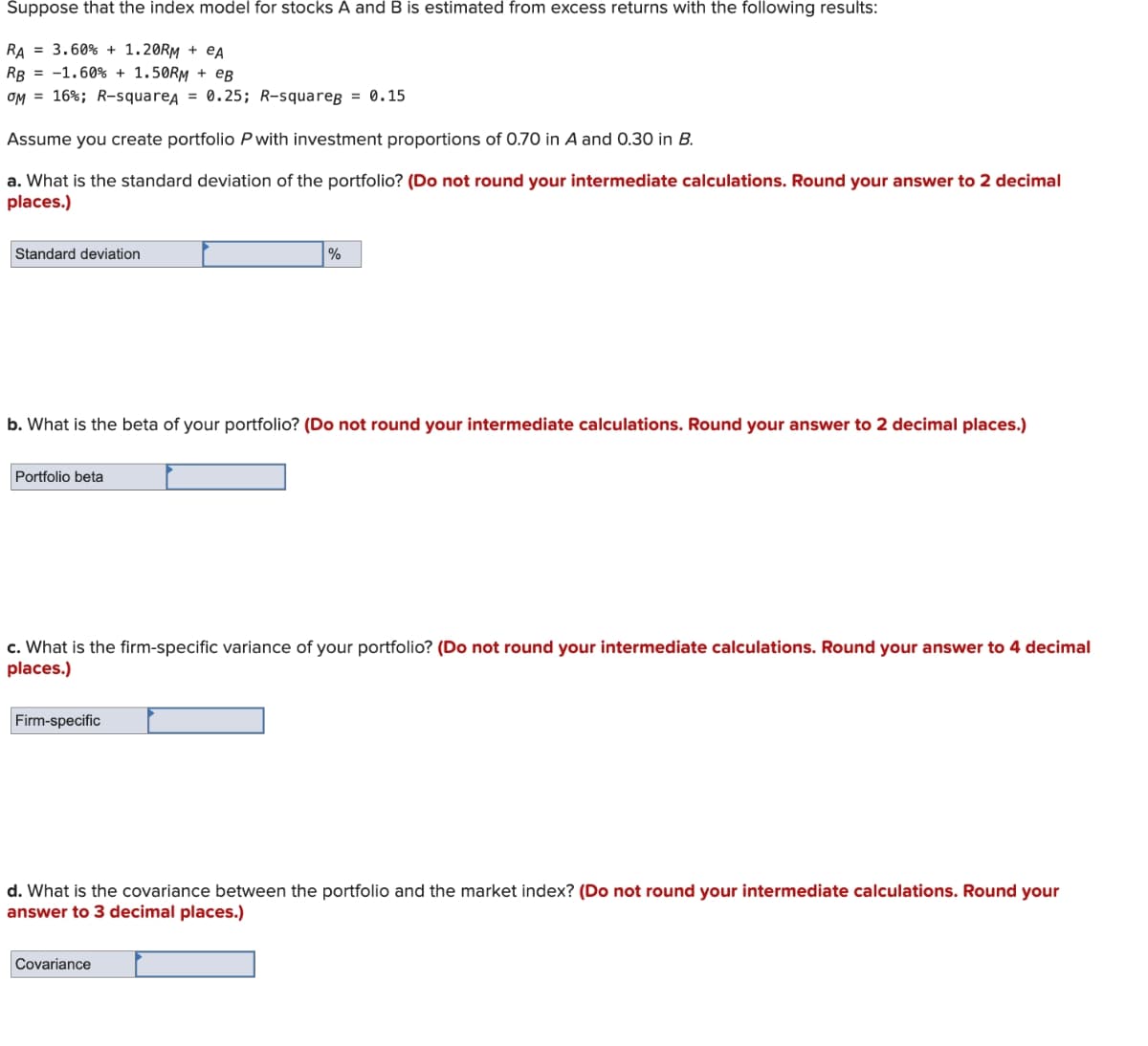 Suppose that the index model for stocks A and B is estimated from excess returns with the following results:
RA 3.60% +1.20RM + еA
RB -1.60% + 1.50RM + еB
OM = 16%; R-squareд = 0.25; R-squareB = 0.15
Assume you create portfolio P with investment proportions of 0.70 in A and 0.30 in B.
a. What is the standard deviation of the portfolio? (Do not round your intermediate calculations. Round your answer to 2 decimal
places.)
Standard deviation
%
b. What is the beta of your portfolio? (Do not round your intermediate calculations. Round your answer to 2 decimal places.)
Portfolio beta
c. What is the firm-specific variance of your portfolio? (Do not round your intermediate calculations. Round your answer to 4 decimal
places.)
Firm-specific
d. What is the covariance between the portfolio and the market index? (Do not round your intermediate calculations. Round your
answer to 3 decimal places.)
Covariance