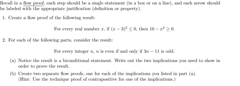 Recall in a flow proof, each step should be a single statement (in a box or on a line), and each arrow should
be labeled with the appropriate justification (definition or property).
1. Create a flow proof of the following result:
For every real number x, if (x - 3)² ≤ 0, then 10 - x² > 0.
2. For each of the following parts, consider the result:
For every integer n, n is even if and only if 3n - 11 is odd.
(a) Notice the result is a biconditional statement. Write out the two implications you need to show in
order to prove the result.
(b) Create two separate flow proofs, one for each of the implications you listed in part (a).
(Hint: Use the technique proof of contrapositive for one of the implications.)