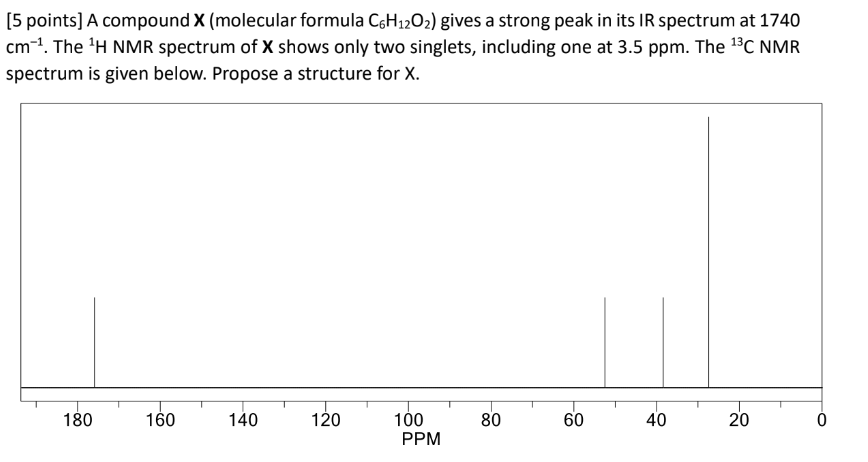 [5 points] A compound X (molecular formula C6H12O2) gives a strong peak in its IR spectrum at 1740
cm ¹. The 1H NMR spectrum of X shows only two singlets, including one at 3.5 ppm. The 13C NMR
spectrum is given below. Propose a structure for X.
180
160
140
120
100
PPM
80
60
60
40
40
20
20