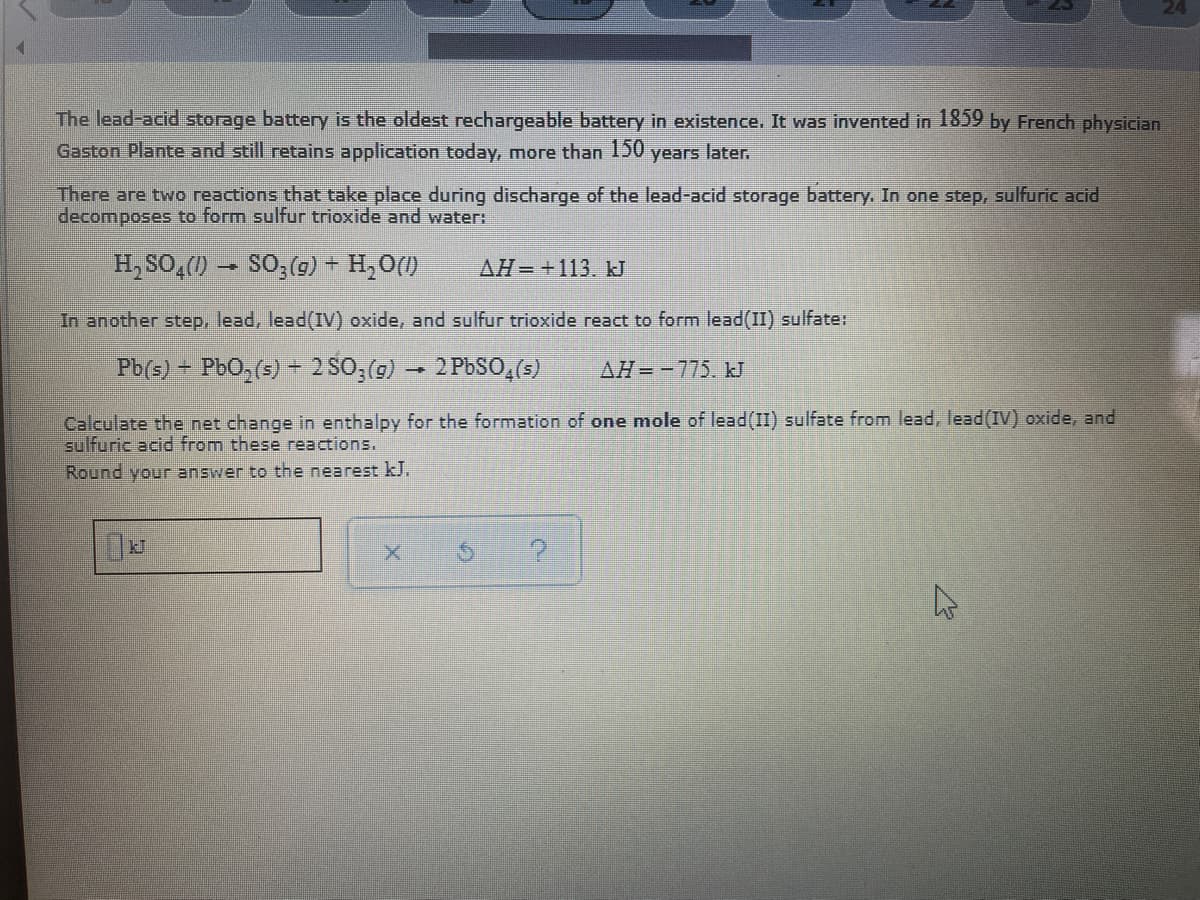 The lead-acid storage battery is the oldest rechargeable battery in existence. It was invented in 1859 by French physician
Gaston Plante and still retains application todaY, more than 150
years later.
There are two reactions that take place during discharge of the lead-acid storage battery. In one step, sulfuric acid
decomposes to form sulfur trioxide and water:
H, SO,() – SO;(9) + H,O()
AH-+113. kJ
In another step, lead, lead(IV) oxide, and sulfur trioxide react to form lead(II) sulfate:
Pb(s) – PbO,(s) - 2 S0, (g) → 2 PbSO,(s)
AH= -775. J
Calculate the net change in enthalpy for the formation of one mole of lead(II) sulfate from lead, lead(IV) oxide, and
sulfuric acid from these reactions.
Round your answer to the nearest kJ.

