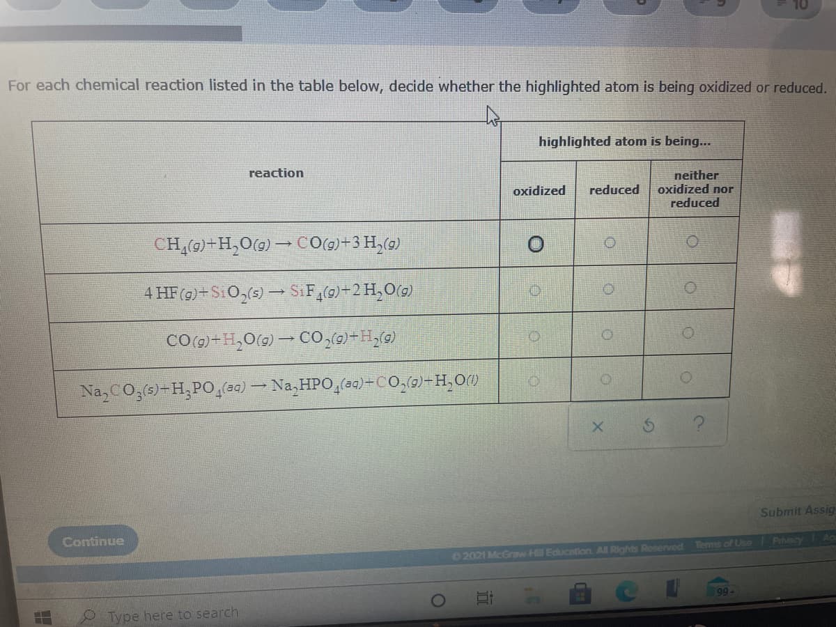 For each chemical reaction listed in the table below, decide whether the highlighted atom is being oxidized or reduced.
highlighted atom is being...
reaction
neither
oxidized nor
reduced
oxidized
reduced
CH(9)+H,O(g) CO(1)+3 H,(9)
4 HF (9)+SiO,(s) → SiF,(0)-2 H,O(g)
COo)+H,O(9) - CO,6)+H,(9)
Na, CO,(s)-H,PO(30) - Na, HPO,(a4)÷CO,0)-H,OM
Submit Assig
Continue
2021 McGraw-H Education. All Rights Reserved Terms of Use Prviy
99
Type here to search
