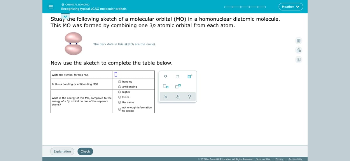 O CHEMICAL BONDING
Recognizing typical LCAO molecular orbitals
Heather V
Stua, che following sketch of a molecular orbital (MO) in a homonuclear diatomic molecule.
This MO was formed by combining one 3p atomic orbital from each atom.
The dark dots in this sketch are the nuclei.
do
Now use the sketch to complete the table below.
Write the symbol for this MO.
O bonding
O antibonding
O higher
Is this a bonding or antibonding MO?
On
O lower
What is the energy of this MO, compared to the
energy of a 3p orbital on one of the separate
atoms?
O the same
O not enough information
to decide
Explanation
Check
O 2021 McGraw-Hill Education. All Rights Reserved. Terms of Use | Privacy| Accessibility
