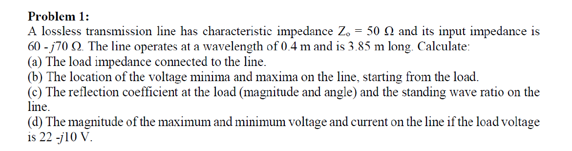 Problem 1:
A lossless transmission line has characteristic impedance Z, = 50 Q and its input impedance is
60 - j70 O. The line operates at a wavelength of 0.4 m and is 3.85 m long. Calculate:
(a) The load impedance connected to the line.
(b) The location of the voltage minima and maxima on the line, starting from the load.
(c) The reflection coefficient at the load (magnitude and angle) and the standing wave ratio on the
line.
(d) The magnitude of the maximum and minimum voltage and current on the line if the load voltage
is 22 -j10 V.
