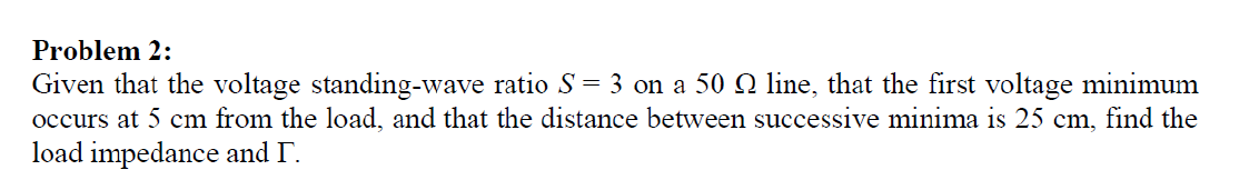 Problem 2:
Given that the voltage standing-wave ratio S = 3 on a 50 O line, that the first voltage minimum
occurs at 5 cm from the load, and that the distance between successive minima is 25 cm, find the
load impedance and T.
