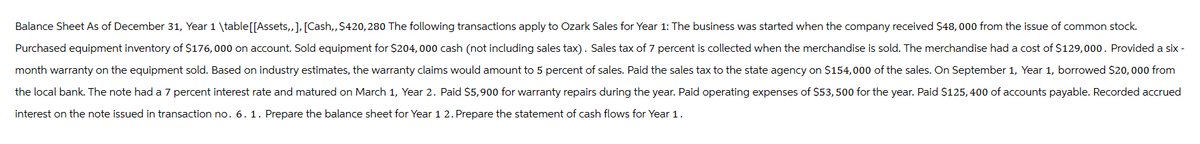 Balance Sheet As of December 31, Year 1 \table [[Assets,,], [Cash,, $420,280 The following transactions apply to Ozark Sales for Year 1: The business was started when the company received $48,000 from the issue of common stock.
Purchased equipment inventory of $176,000 on account. Sold equipment for $204,000 cash (not including sales tax). Sales tax of 7 percent is collected when the merchandise is sold. The merchandise had a cost of $129,000. Provided a six-
month warranty on the equipment sold. Based on industry estimates, the warranty claims would amount to 5 percent of sales. Paid the sales tax to the state agency on $154,000 of the sales. On September 1, Year 1, borrowed $20,000 from
the local bank. The note had a 7 percent interest rate and matured on March 1, Year 2. Paid $5,900 for warranty repairs during the year. Paid operating expenses of $53,500 for the year. Paid $125,400 of accounts payable. Recorded accrued
interest on the note issued in transaction no. 6. 1. Prepare the balance sheet for Year 12. Prepare the statement of cash flows for Year 1.