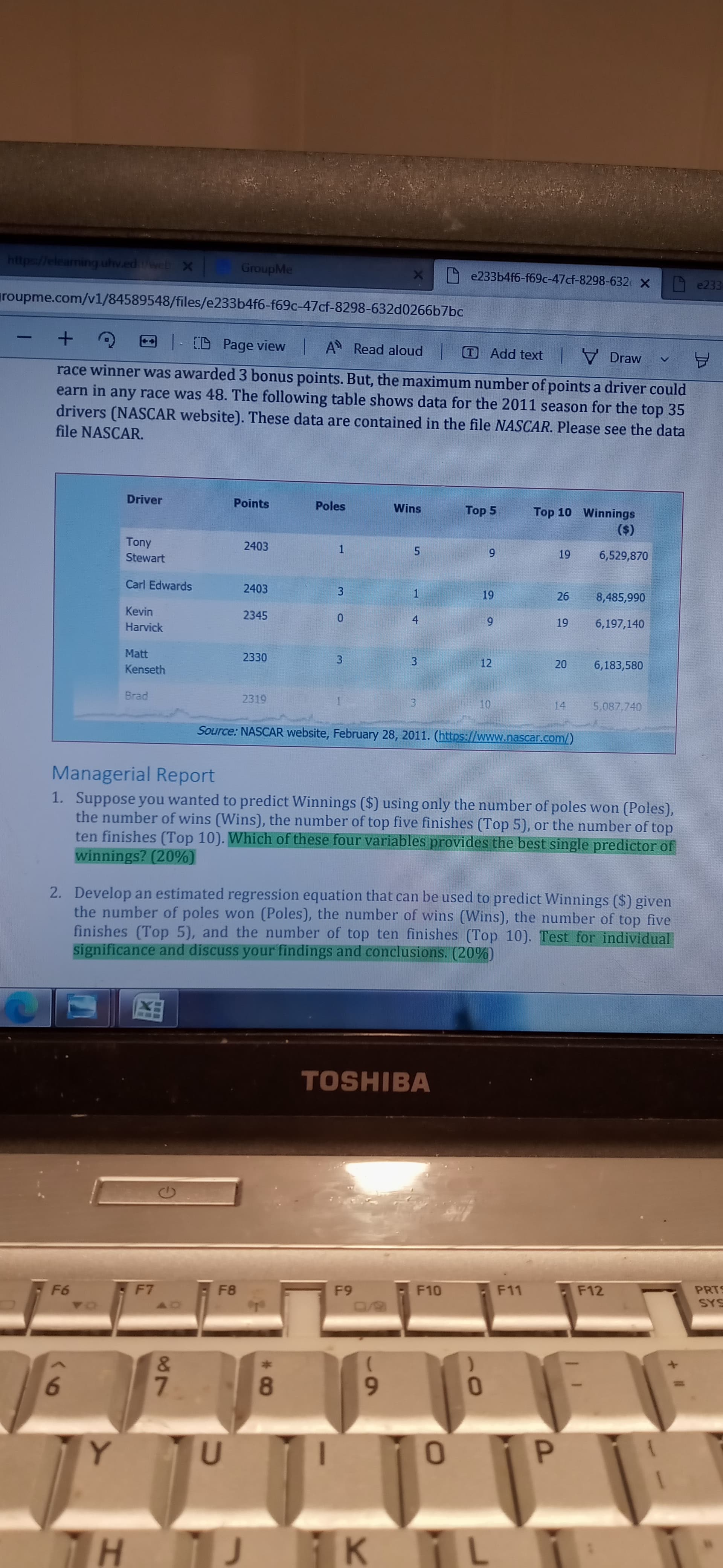 19
20
https://eleaming uhv.edweb X
GroupMe
e233b4f6-f69c-47cf-8298-632 X
A e233
groupme.com/v1/84589548/files/e233b4f6-f69c-47cf-8298-632d0266b7bc
- D Page view A Read aloud
Add text V Draw
-
A
race winner was awarded 3 bonus points. But, the maximum number of points a driver could
earn in any race was 48. The following table shows data for the 2011 season for the top 35
drivers (NASCAR website). These data are contained in the file NASCAR. Please see the data
file NASCAR.
Driver
Points
Poles
Wins
Top 5
Top 10 Winnings
($)
6,529,870
Tony
2403
1.
6
Stewart
Carl Edwards
2403
26
8,485,990
3.
1.
Kevin
2345
6,197,140
Harvick
Matt
2330
12
6,183,580
3.
3.
Kenseth
2319
14
5.087,740
3.
Source: NASCAR website, February 28, 2011. (https://www.nascar.com/)
Managerial Report
1. Suppose you wanted to predict Winnings ($) using only the number of poles won (Poles),
the number of wins (Wins), the number of top five finishes (Top 5), or the number of top
ten finishes (Top 10). Which of these four variables provides the best single predictor of
winnings? (20%)
2. Develop an estimated regression equation that can be used to predict Winnings ($) given
the number of poles won (Poles), the number of wins (Wins), the number of top five
finishes (Top 5), and the number of top ten finishes (Top 10). Test for individual
significance and discuss your findings and conclusions. (20%)
TOSHIBA
F10
F11
F12
F8
6
SAS
8/0
7.
8.
6.
K
