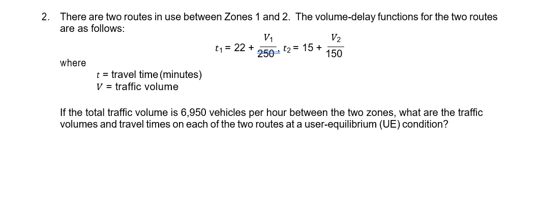 2. There are two routes in use between Zones 1 and 2. The volume-delay functions for the two routes
are as follows:
V1
V2
t1 = 22 +
250
t2 = 15 +
150
where
t = travel time(minutes)
V = traffic volume
If the total traffic volume is 6,950 vehicles per hour between the two zones, what are the traffic
volumes and travel times on each of the two routes at a user-equilibrium (UE) condition?
