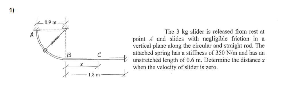 1)
k 0.9 m
The 3 kg slider is released from rest at
A
point A and slides with negligible friction in a
vertical plane along the circular and straight rod. The
attached spring has a stiffness of 350 N/m and has an
unstretched length of 0.6 m. Determine the distance x
when the velocity of slider is zero.
IB
1.8 m
