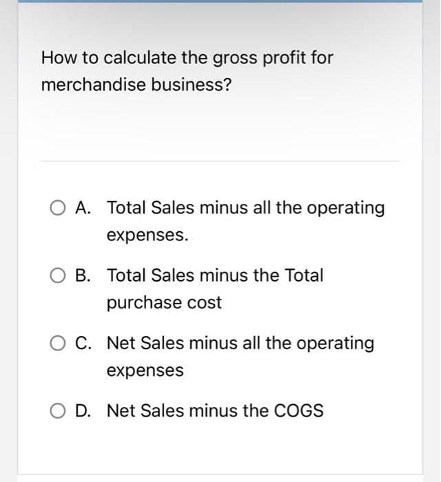 How to calculate the gross profit for
merchandise business?
A. Total Sales minus all the operating
expenses.
O B. Total Sales minus the Total
purchase cost
C. Net Sales minus all the operating
expenses
D. Net Sales minus the COGS