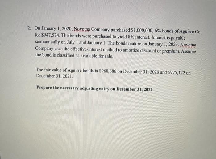 2. On January 1, 2020, Novotna Company purchased $1,000,000, 6% bonds of Aguirre Co.
for $947,574. The bonds were purchased to yield 8% interest. Interest is payable
semiannually on July 1 and January 1. The bonds mature on January 1, 2023. Novotna
Company uses the effective-interest method to amortize discount or premium. Assume
the bond is classified as available for sale.
The fair value of Aguirre bonds is $960,686 on December 31, 2020 and $975,122 on
December 31, 2021.
Prepare the necessary adjusting entry on December 31, 2021