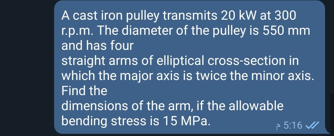 A cast iron pulley transmits 20 kW at 300
r.p.m. The diameter of the pulley is 550 mm
and has four
straight arms of elliptical cross-section in
which the major axis is twice the minor axis.
Find the
dimensions of the arm, if the allowable
bending stress is 15 MPa.
p 5:16 /
