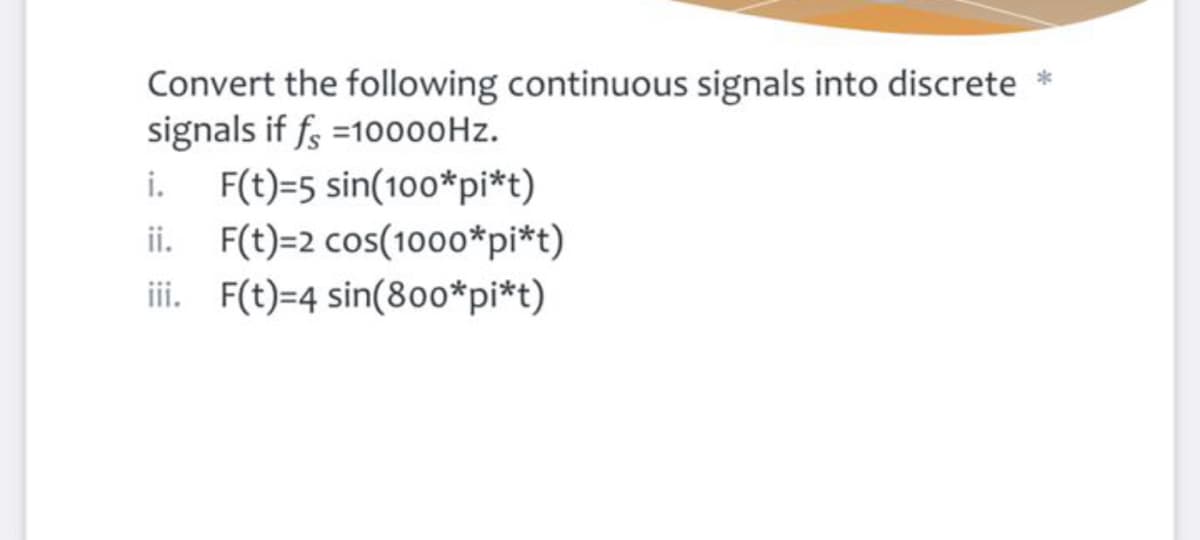 Convert the following continuous signals into discrete *
signals if f =10000Hz.
F(t)=5 sin(100*pi*t)
ii. F(t)=2 cos(1000*pi*t)
ii. F(t)=4 sin(800*pi*t)
i.

