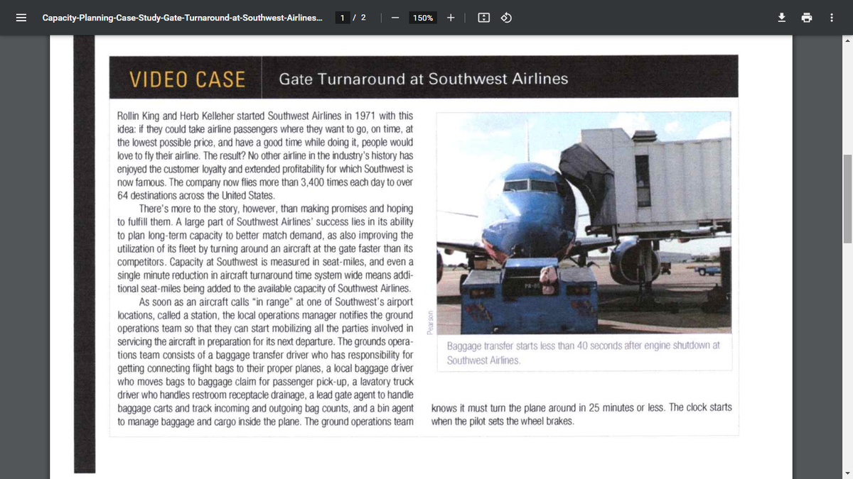 Capacity-Planning-Case-Study-Gate-Turnaround-at-Southwest-Airlines.
1 / 2
+| O O
土
150%
VIDEO CASE
Gate Turnaround at Southwest Airlines
Rollin King and Herb Kelleher started Southwest Airlines in 1971 with this
idea: if they could take airline passengers where they want to go, on time, at
the lowest possible price, and have a good time while doing it, people would
love to fly their airline. The result? No other airline in the industry's history has
enjoyed the customer loyalty and extended profitability for which Southwest is
now famous. The company now flies more than 3,400 times each day to over
64 destinations across the United States.
There's more to the story, however, than making promises and hoping
to fulfill them. A large part of Southwest Airlines' success lies in its ability
to plan long-term capacity to better match demand, as also improving the
utilization of its fleet by turning around an aircraft at the gate faster than its
competitors. Capacity at Southwest is measured in seat-miles, and even a
single minute reduction in aircraft turnaround time system wide means addi-
I seat-
As soon as an aircraft calls "in range" at one of Southwest's airport
locations, called a station, the local operations manager notifies the ground
operations team so that they can start mobilizing all the parties involved in
servicing the aircraft in preparation for its next departure. The grounds opera-
tions team consists of a baggage transfer driver who has responsibility for
getting connecting flight bags to their proper planes, a local baggage driver
who moves bags to baggage claim for passenger pick-up, a lavatory truck
driver who handles restroom receptacle drainage, a lead gate agent to handle
baggage carts and track incoming and outgoing bag counts, and a bin agent
to manage baggage and cargo inside the plane. The ground operations team
being added to the available capacity of Southwest Airlines.
Baggage transfer starts less than 40 seconds after engine shutdown at
Southwest Airlines.
knows it must turn the plane around in 25 minutes or less. The clock starts
when the pilot sets the wheel brakes.
