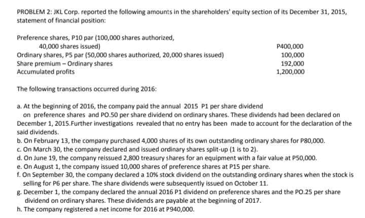 PROBLEM 2: JKL Corp. reported the following amounts in the shareholders' equity section of its December 31, 2015,
statement of financial position:
Preference shares, P10 par (100,000 shares authorized,
40,000 shares issued)
P400,000
100,000
Ordinary shares, P5 par (50,000 shares authorized, 20,000 shares issued)
Share premium - Ordinary shares
Accumulated profits
192,000
1,200,000
The following transactions occurred during 2016:
a. At the beginning of 2016, the company paid the annual 2015 P1 per share dividend
on preference shares and PO.50 per share dividend on ordinary shares. These dividends had been declared on
December 1, 2015.Further investigations revealed that no entry has been made to account for the declaration of the
said dividends.
b. On February 13, the company purchased 4,000 shares of its own outstanding ordinary shares for P80,000.
c. On March 30, the company declared and issued ordinary shares split-up (1 is to 2).
d. On June 19, the company reissued 2,800 treasury shares for an equipment with a fair value at P50,000.
e. On August 1, the company issued 10,000 shares of preference shares at P15 per share.
f. On September 30, the company declared a 10% stock dividend on the outstanding ordinary shares when the stock is
selling for P6 per share. The share dividends were subsequently issued on October 11.
g. December 1, the company declared the annual 2016 P1 dividend on preference shares and the PO.25 per share
dividend on ordinary shares. These dividends are payable at the beginning of 2017.
h. The company registered a net income for 2016 at P940,000.

