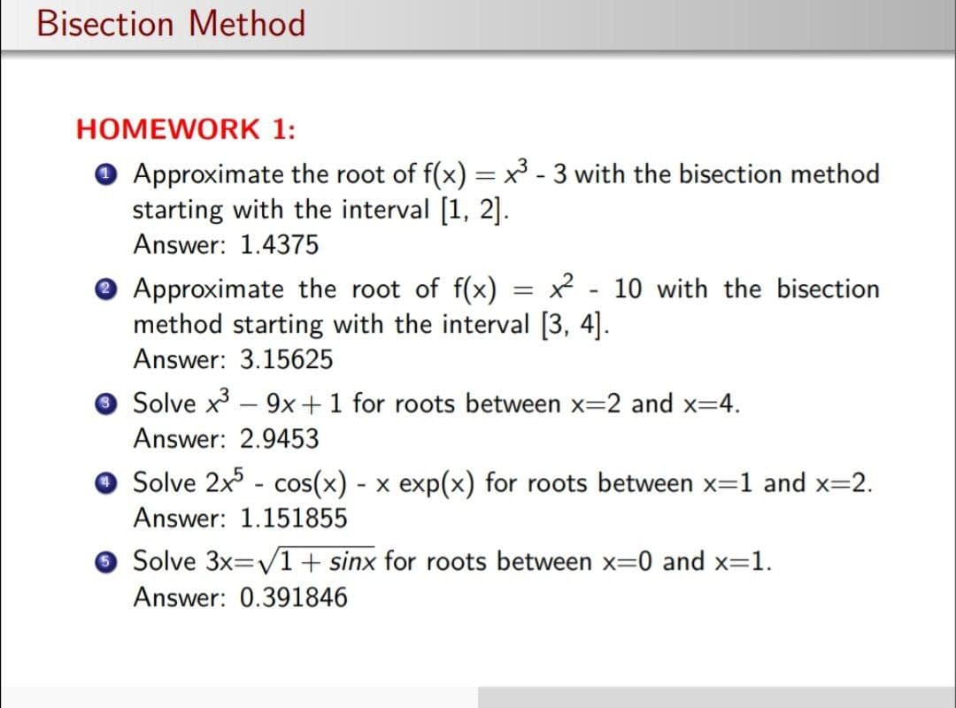 Bisection Method
HOMEWORK 1:
O Approximate the root of f(x) =x³ - 3 with the bisection method
starting with the interval [1, 2].
Answer: 1.4375
%3D
© Approximate the root of f(x) = x² - 10 with the bisection
method starting with the interval [3, 4].
Answer: 3.15625
O Solve x - 9x+1 for roots between x=2 and x=4.
Answer: 2.9453
O Solve 2x - cos(x) - x exp(x) for roots between x=1 and x=2.
Answer: 1.151855
O Solve 3x=/1+ sinx for roots between x=0 and x=1.
Answer: 0.391846
