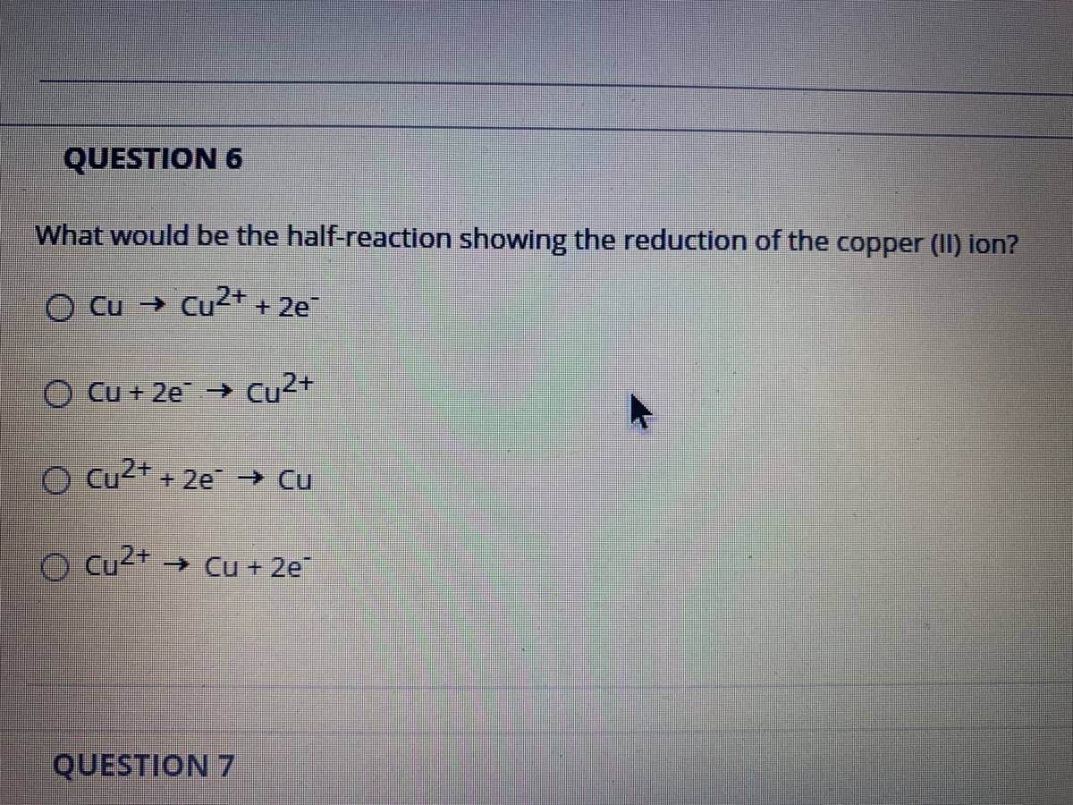 QUESTION 6
What would be the half-reaction showing the reduction of the copper (II) ion?
O Cu → Cu<+ + 2e
Cu + 2e → Cu2+
O Cu2* + 2e → Cu
O cu²+ → Cu + 2e
QUESTION 7
