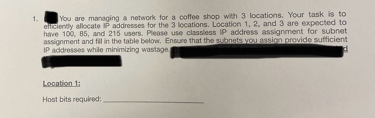 1.
You are managing a network for a coffee shop with 3 locations. Your task is to
efficiently allocate IP addresses for the 3 locations. Location 1, 2, and 3 are expected to
have 100, 85, and 215 users. Please use classless IP address assignment for subnet
assignment and fill in the table below. Ensure that the subnets you assign provide sufficient
IP addresses while minimizing wastage.
ed
Location 1:
Host bits required: