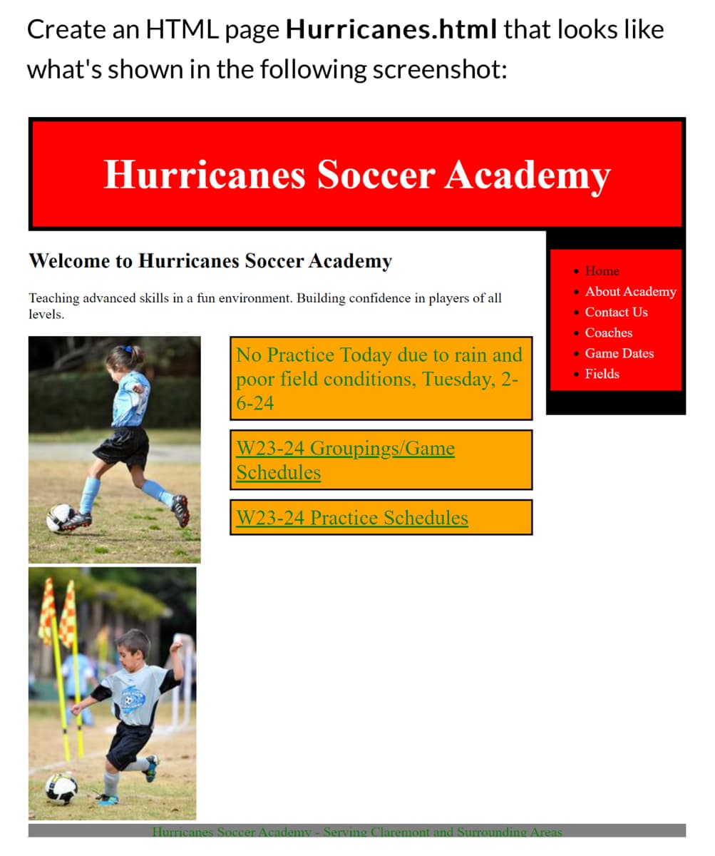 Create an HTML page
what's shown in the following screenshot:
Hurricanes.html that looks like
Hurricanes Soccer Academy
Welcome to Hurricanes Soccer Academy
Teaching advanced skills in a fun environment. Building confidence in players of all
levels.
No Practice Today due to rain and
poor field conditions, Tuesday, 2-
6-24
W23-24 Groupings/Game
Schedules
W23-24 Practice Schedules
Hurricanes Soccer Academy - Serving Claremont and Surrounding Areas
• Home
• About Academy
• Contact Us
. Coaches
• Game Dates
• Fields
