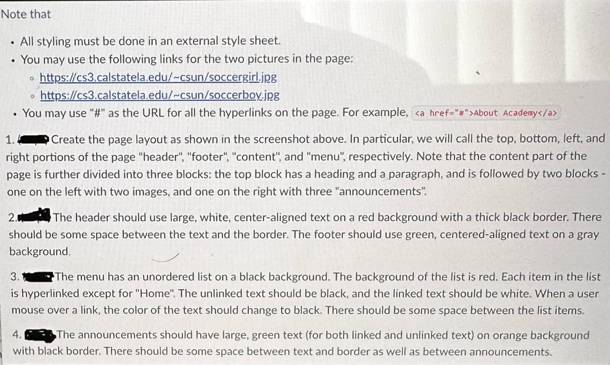 Note that
All styling must be done in an external style sheet.
You may use the following links for the two pictures in the page:
https://cs3.calstatela.edu/~csun/soccergirl.jpg
• https://cs3.calstatela.edu/~csun/soccerboy.jpg
• You may use "#" as the URL for all the hyperlinks on the page. For example, <a href="#">About Acade@y</a>
Q
1.
Create the page layout as shown in the screenshot above. In particular, we will call the top, bottom, left, and
right portions of the page "header", "footer", "content", and "menu", respectively. Note that the content part of the
page is further divided into three blocks: the top block has a heading and a paragraph, and is followed by two blocks -
one on the left with two images, and one on the right with three "announcements".
2.
The header should use large, white, center-aligned text on a red background with a thick black border. There
should be some space between the text and the border. The footer should us green, centered-aligned text on a gray
background.
3. The menu has an unordered list on a black background. The background of the list is red. Each item in the list
is hyperlinked except for "Home". The unlinked text should be black, and the linked text should be white. When a user
mouse over a link, the color of the text should change to black. There should be some space between the list items.
4.
The announcements should have large, green text (for both linked and unlinked text) on orange background
with black border. There should be some space between text and border as well as between announcements.