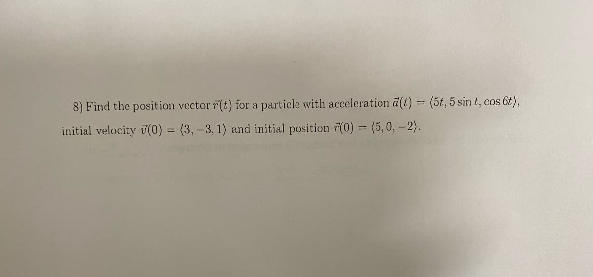 8) Find the position vector r(t) for a particle with acceleration a(t) = (5t, 5 sin t, cos 6t),
initial velocity (0) = (3, -3, 1) and initial position (0) = (5, 0, -2).