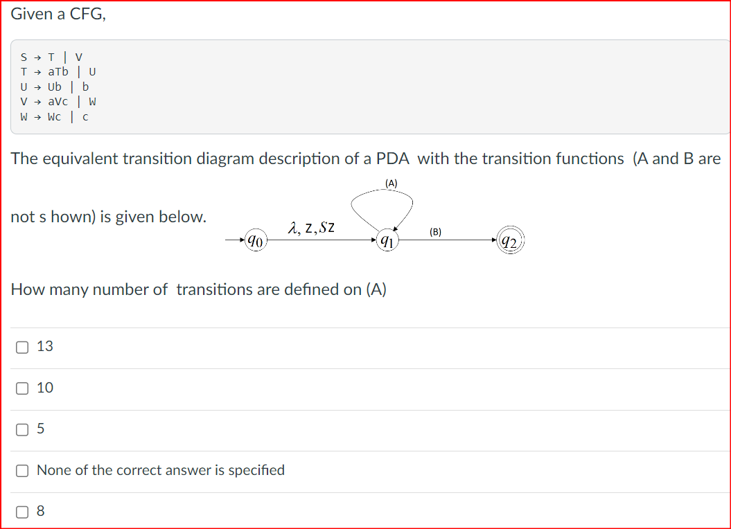 Given a CFG,
STV
TaTb
U → Ub | b
U
V + avc | W
WWC | C
The equivalent transition diagram description of a PDA with the transition functions (A and B are
(A)
not shown) is given below.
λ, Z, SZ
(B)
90
91
92
How many number of transitions are defined on (A)
13
10
5
☐ None of the correct answer is specified
8