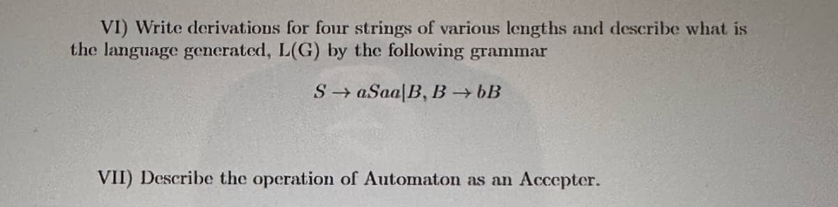 VI) Write derivations for four strings of various lengths and describe what is
the language generated, L(G) by the following grammar
SaSaa/B, B →→ bB
VII) Describe the operation of Automaton as an Accepter.