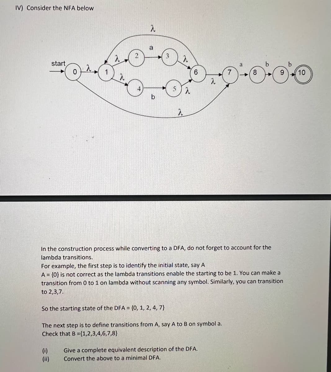 IV) Consider the NFA below
start
0
(i)
(ii)
2.
4
a
b
3
5
2
6
a
In the construction process while converting to a DFA, do not forget to account for the
lambda transitions.
8
Give a complete equivalent description of the DFA.
Convert the above to a minimal DFA.
For example, the first step is to identify the initial state, say A
A = {0} is not correct as the lambda transitions enable the starting to be 1. You can make a
transition from 0 to 1 on lambda without scanning any symbol. Similarly, you can transition
to 2,3,7.
So the starting state of the DFA = {0, 1, 2, 4, 7}
The next step is to define transitions from A, say A to B on symbol a.
Check that B={1,2,3,4,6,7,8}
0.40
9
10