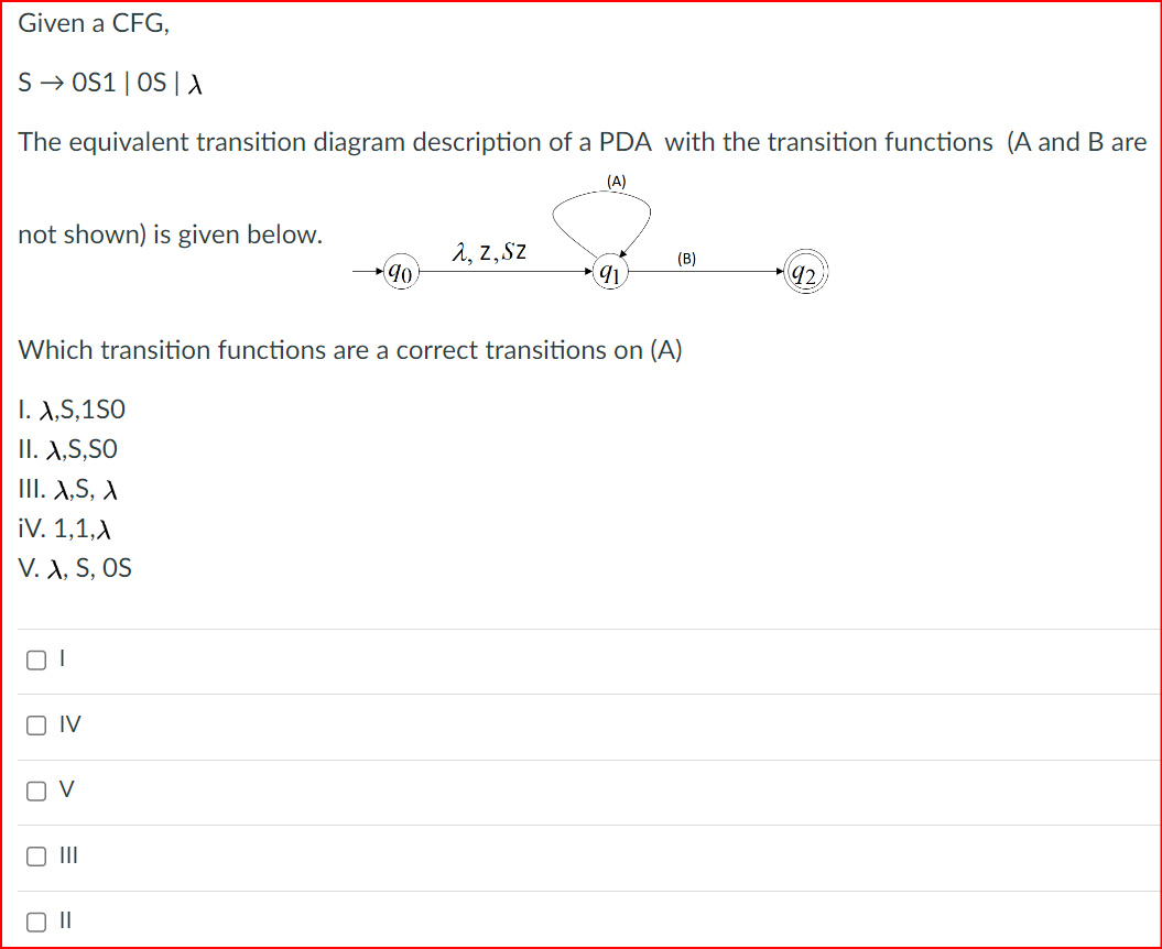 Given a CFG,
SOS1 | OS | A
The equivalent transition diagram description of a PDA with the transition functions (A and B are
(A)
not shown) is given below.
λ, z,Sz
(B)
90
91
92
Which transition functions are a correct transitions on (A)
I. X,S,1S0
II. X,S,SO
III. X,S,X
¡V. 1,1,A
V. X, S, OS
ום
☐
IV
V
☐ III
☐ II