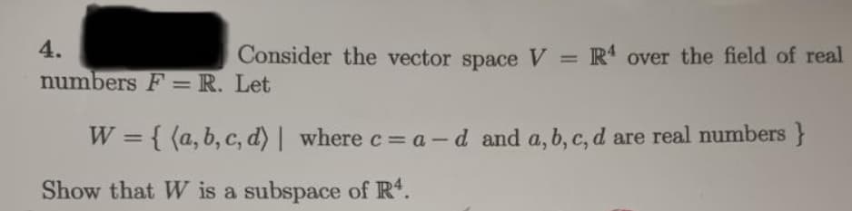 4.
numbers F = R. Let
W = {(a, b, c, d) | where c = a-d and a, b, c, d are real numbers }
Show that W is a subspace of R¹.
Consider the vector space V = R4 over the field of real