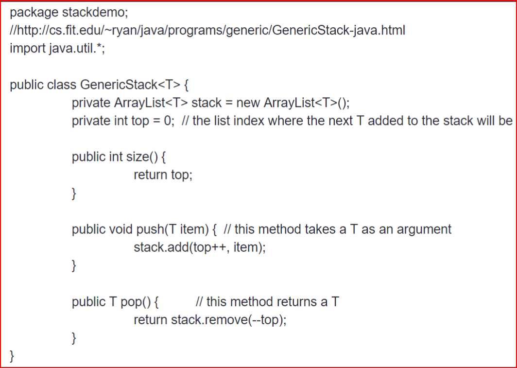 package stackdemo;
//http://cs.fit.edu/~ryan/java/programs/generic/GenericStack-java.html
import java.util.*;
public class GenericStack<T> {
}
private ArrayList<T> stack = new ArrayList<T>();
private int top = 0; // the list index where the next T added to the stack will be
public int size() {
}
public void push(T item) { // this method takes a T as an argument
stack.add(top++, item);
}
return top;
public T pop() {
}
// this method returns a T
return stack.remove(--top);