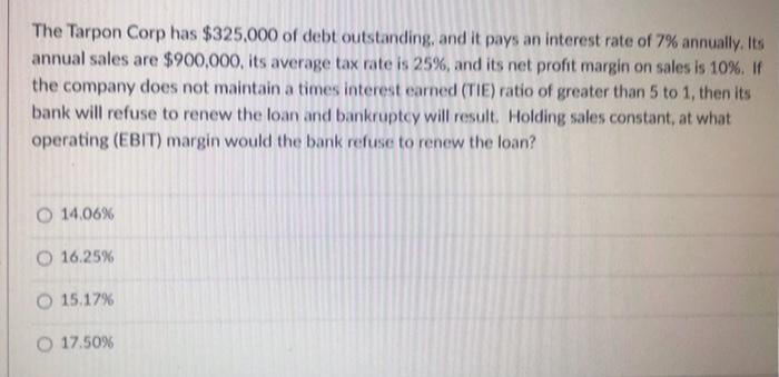 The Tarpon Corp has $325,000 of debt outstanding, and it pays an interest rate of 7% annually. Its
annual sales are $900,000, its average tax rate is 25%, and its net profit margin on sales is 10 %. If
the company does not maintain a times interest earned (TIE) ratio of greater than 5 to 1, then its
bank will refuse to renew the loan and bankruptcy will result. Holding sales constant, at what
operating (EBIT) margin would the bank refuse to renew the loan?
O 14.06%
O 16.25%
O 15.17%
O 17.50%
