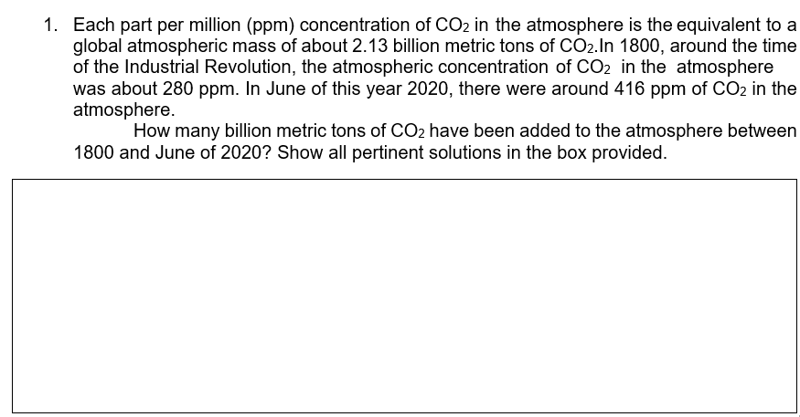 1. Each part per million (ppm) concentration of CO2 in the atmosphere is the equivalent to a
global atmospheric mass of about 2.13 billion metric tons of CO2.ln 1800, around the time
of the Industrial Revolution, the atmospheric concentration of CO2 in the atmosphere
was about 280 ppm. In June of this year 2020, there were around 416 ppm of CO2 in the
atmosphere.
How many billion metric tons of CO2 have been added to the atmosphere between
1800 and June of 2020? Show all pertinent solutions in the box provided.
